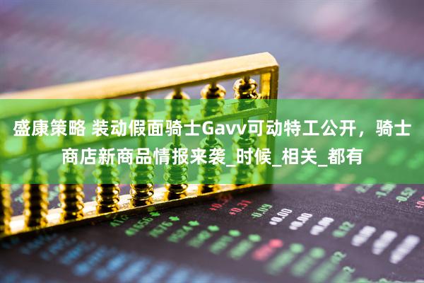 盛康策略 装动假面骑士Gavv可动特工公开，骑士商店新商品情报来袭_时候_相关_都有