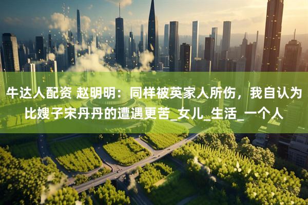 牛达人配资 赵明明：同样被英家人所伤，我自认为比嫂子宋丹丹的遭遇更苦_女儿_生活_一个人