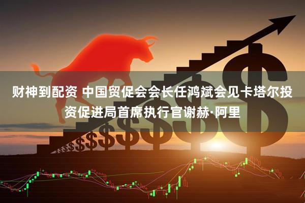 财神到配资 中国贸促会会长任鸿斌会见卡塔尔投资促进局首席执行官谢赫·阿里