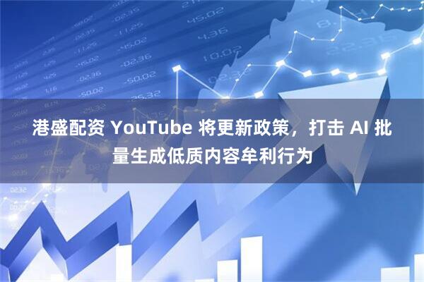 港盛配资 YouTube 将更新政策，打击 AI 批量生成低质内容牟利行为