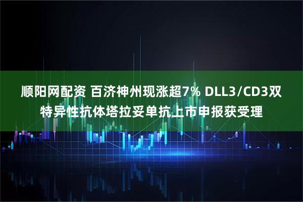 顺阳网配资 百济神州现涨超7% DLL3/CD3双特异性抗体塔拉妥单抗上市申报获受理