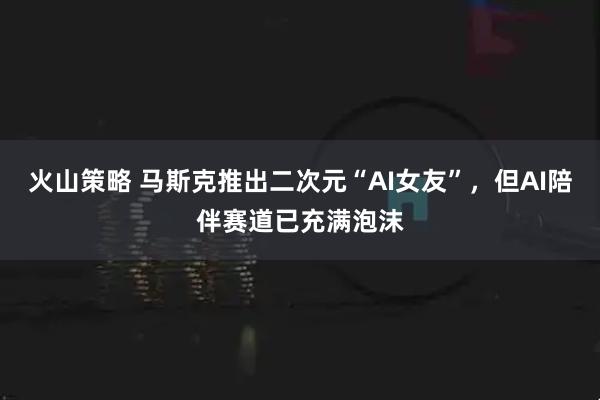 火山策略 马斯克推出二次元“AI女友”，但AI陪伴赛道已充满泡沫