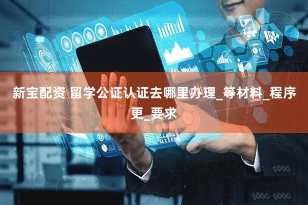 新宝配资 留学公证认证去哪里办理_等材料_程序更_要求