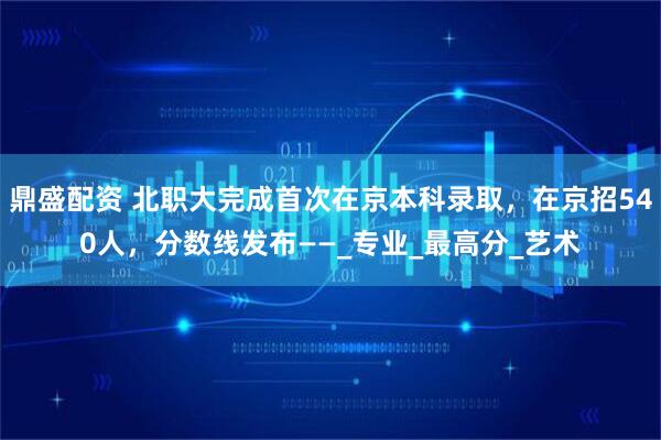 鼎盛配资 北职大完成首次在京本科录取，在京招540人，分数线发布——_专业_最高分_艺术
