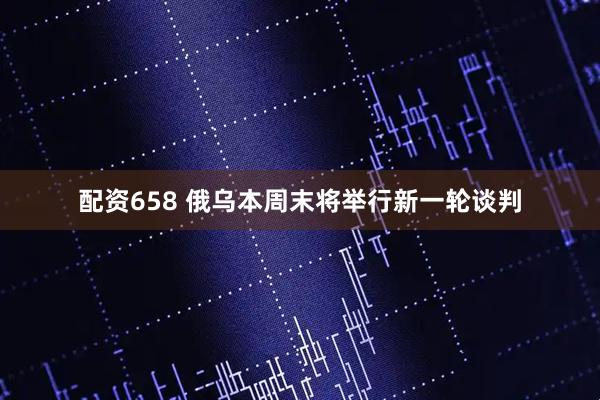 配资658 俄乌本周末将举行新一轮谈判