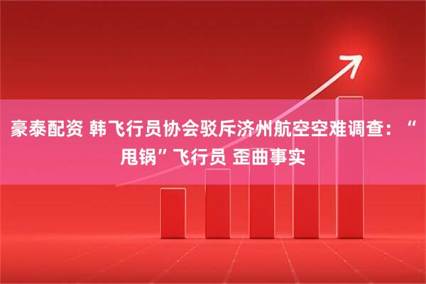 豪泰配资 韩飞行员协会驳斥济州航空空难调查：“甩锅”飞行员 歪曲事实