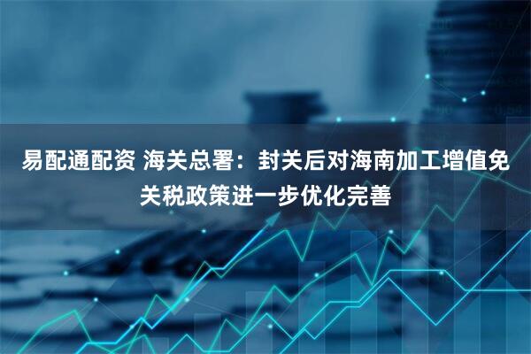 易配通配资 海关总署：封关后对海南加工增值免关税政策进一步优化完善