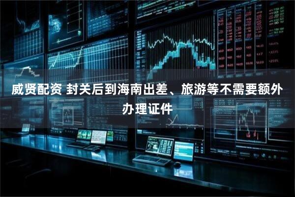 威贤配资 封关后到海南出差、旅游等不需要额外办理证件