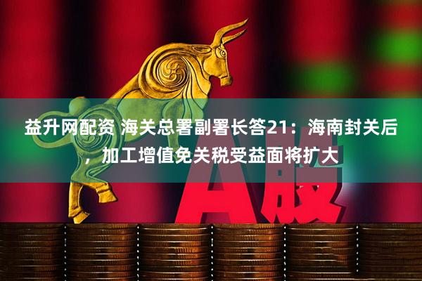益升网配资 海关总署副署长答21：海南封关后，加工增值免关税受益面将扩大