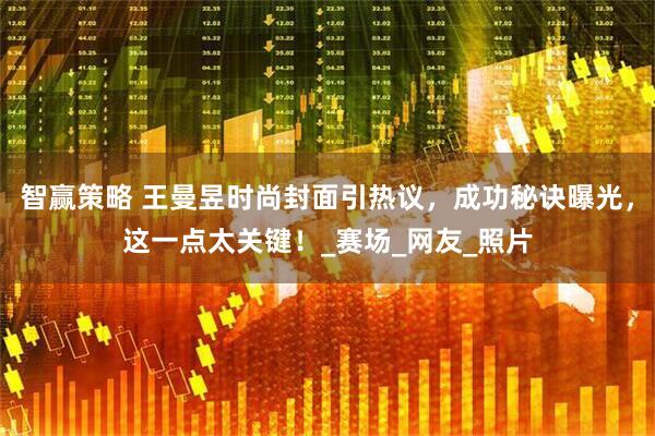 智赢策略 王曼昱时尚封面引热议，成功秘诀曝光，这一点太关键！_赛场_网友_照片