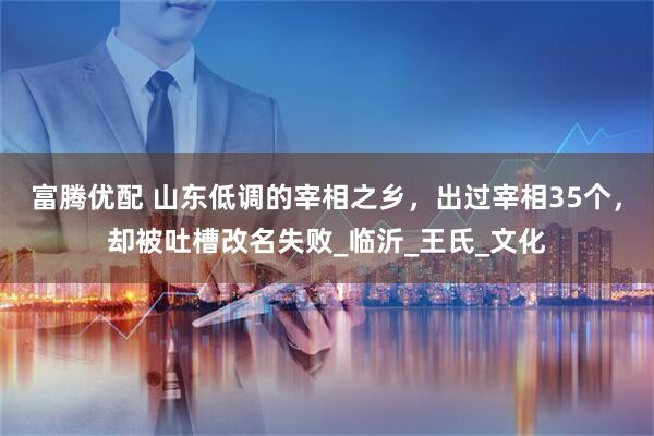 富腾优配 山东低调的宰相之乡，出过宰相35个，却被吐槽改名失败_临沂_王氏_文化