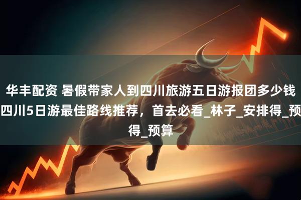 华丰配资 暑假带家人到四川旅游五日游报团多少钱，四川5日游最佳路线推荐，首去必看_林子_安排得_预算