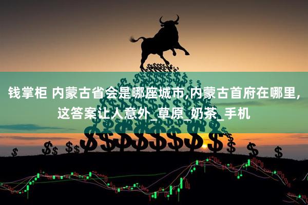 钱掌柜 内蒙古省会是哪座城市,内蒙古首府在哪里,这答案让人意外_草原_奶茶_手机