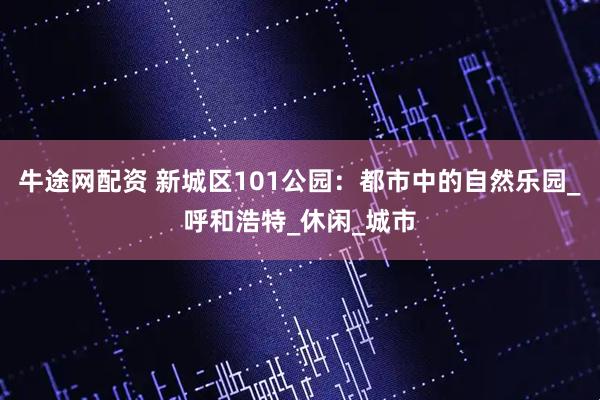牛途网配资 新城区101公园：都市中的自然乐园_呼和浩特_休闲_城市