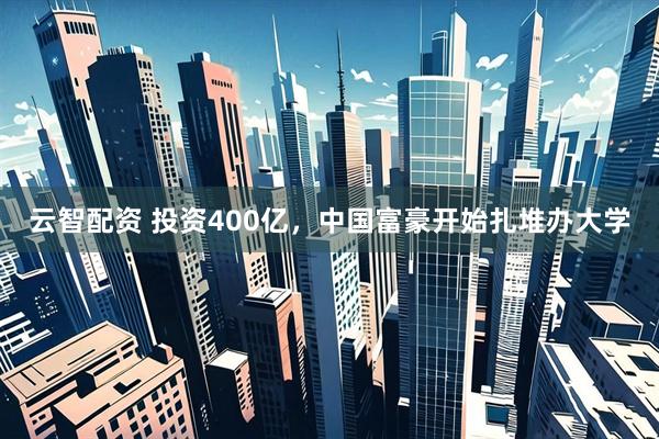 云智配资 投资400亿，中国富豪开始扎堆办大学