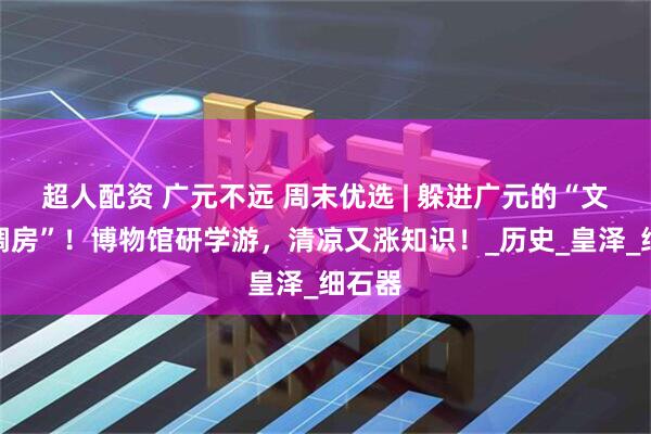 超人配资 广元不远 周末优选 | 躲进广元的“文化空调房”！博物馆研学游，清凉又涨知识！_历史_皇泽_细石器