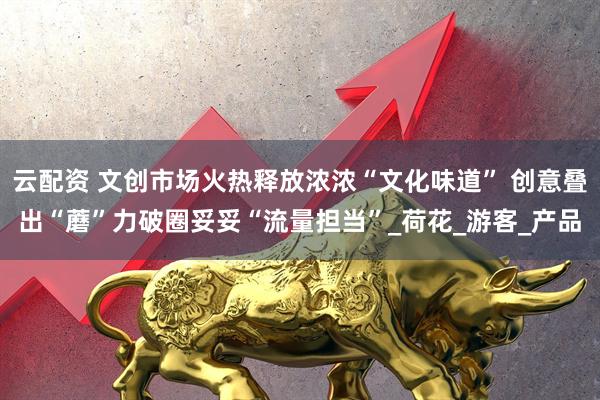 云配资 文创市场火热释放浓浓“文化味道” 创意叠出“蘑”力破圈妥妥“流量担当”_荷花_游客_产品