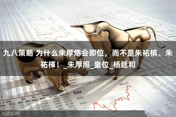 九八策略 为什么朱厚熜会即位，而不是朱祐槟、朱祐楎！_朱厚照_皇位_杨廷和