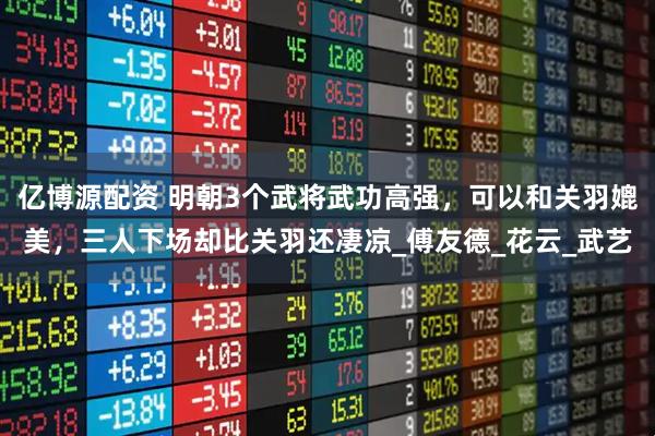 亿博源配资 明朝3个武将武功高强，可以和关羽媲美，三人下场却比关羽还凄凉_傅友德_花云_武艺
