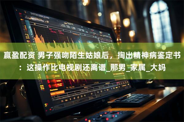 赢盈配资 男子强吻陌生姑娘后，掏出精神病鉴定书：这操作比电视剧还离谱_那男_家属_大妈