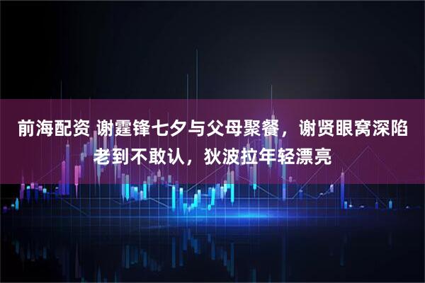 前海配资 谢霆锋七夕与父母聚餐，谢贤眼窝深陷老到不敢认，狄波拉年轻漂亮