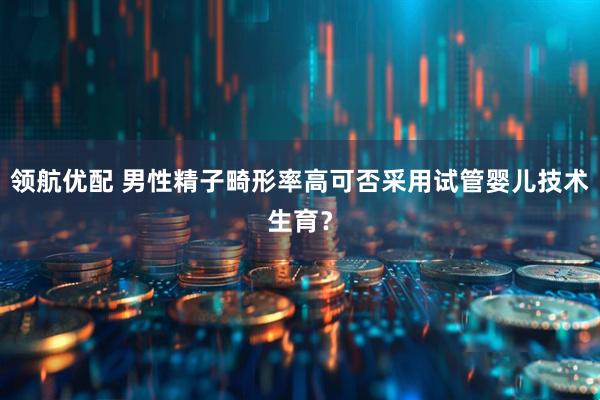 领航优配 男性精子畸形率高可否采用试管婴儿技术生育？