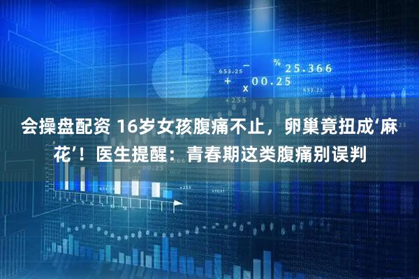 会操盘配资 16岁女孩腹痛不止，卵巢竟扭成‘麻花’！医生提醒：青春期这类腹痛别误判