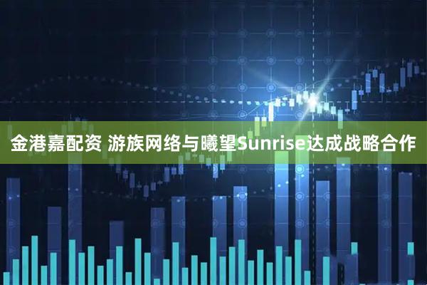 金港嘉配资 游族网络与曦望Sunrise达成战略合作